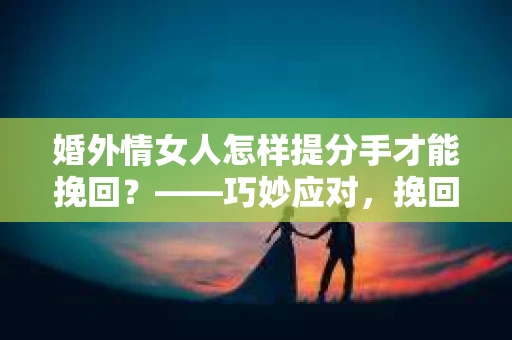 婚外情女人怎样提分手才能挽回？——巧妙应对，挽回爱情的步骤解析