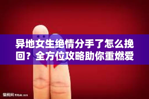 异地女生绝情分手了怎么挽回?全方位攻略助你重燃爱火 异地女生绝情分手了怎么挽回?全方位攻略助你重燃爱火