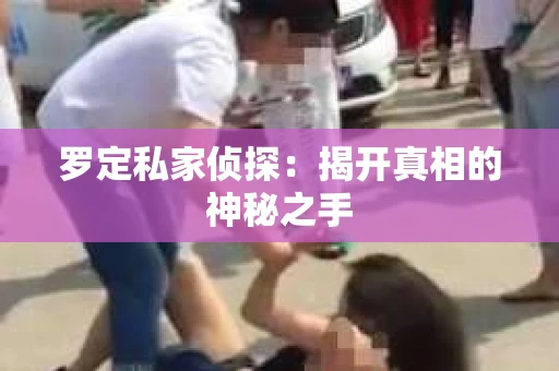 罗定私家侦探:揭开真相的神秘之手 罗定私家侦探:揭开真相的神秘之手