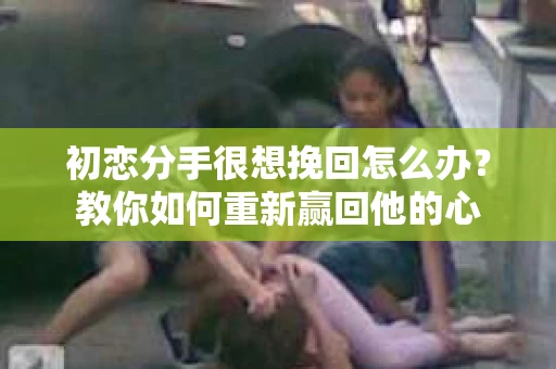 初恋分手很想挽回怎么办？教你如何重新赢回他的心