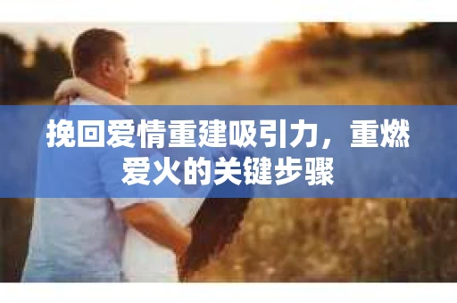 挽回爱情重建吸引力，重燃爱火的关键步骤