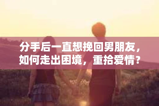 分手后一直想挽回男朋友，如何走出困境，重拾爱情？