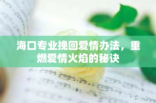 海口专业挽回爱情办法，重燃爱情火焰的秘诀