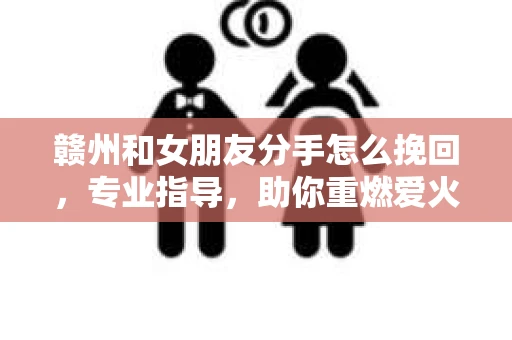 赣州和女朋友分手怎么挽回，专业指导，助你重燃爱火