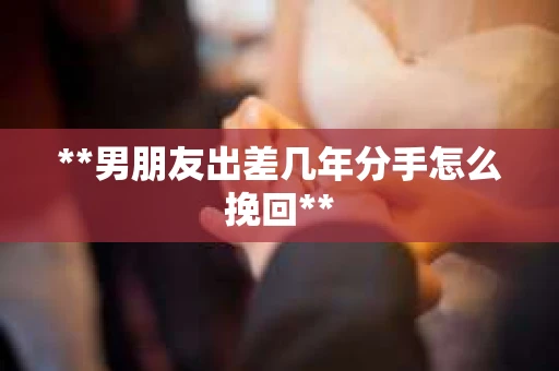 **男朋友出差几年分手怎么挽回**