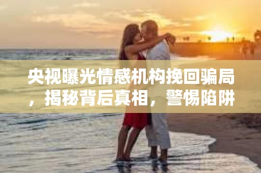 央视曝光情感机构挽回骗局,揭秘背后真相,警惕陷阱! 央视曝光情感机构挽回骗局,揭秘背后真相,警惕陷阱!