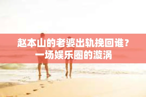 赵本山的老婆出轨挽回谁？一场娱乐圈的漩涡