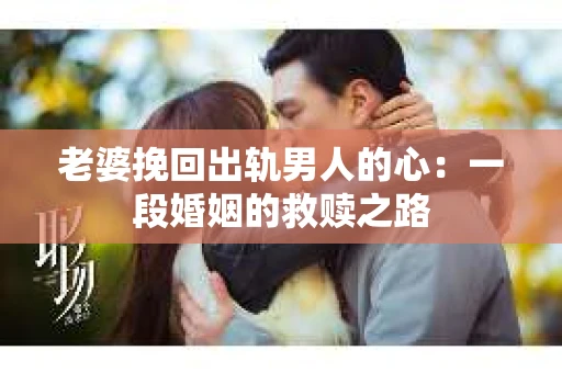 老婆挽回出轨男人的心：一段婚姻的救赎之路