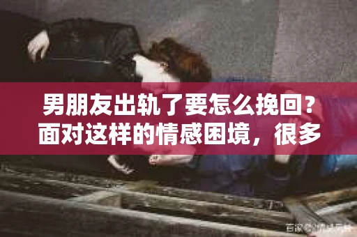 男朋友出轨了要怎么挽回？面对这样的情感困境，很多人都会感到无助和痛苦。但请相信，无论情况多么复杂，总有解决问题的方法。今天，我们就来聊聊这个问题，希望能给你带来一些启发。