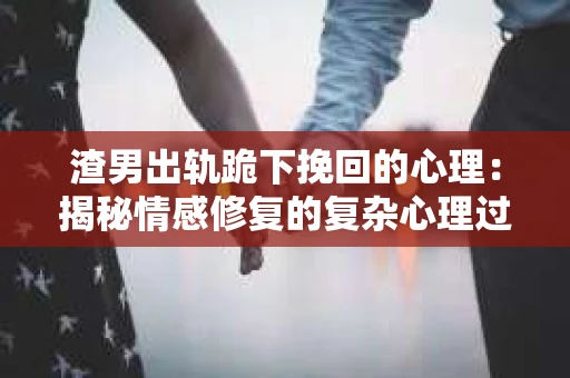 渣男出轨跪下挽回的心理:揭秘情感修复的复杂心理过程 渣男出轨跪下挽回的心理:揭秘情感修复的复杂心理过程