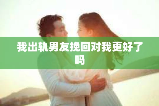 我出轨男友挽回对我更好了吗