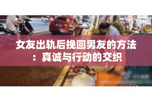 女友出轨后挽回男友的方法：真诚与行动的交织