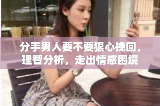 分手男人要不要狠心挽回，理智分析，走出情感困境