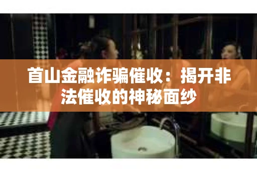 首山金融诈骗催收：揭开非法催收的神秘面纱