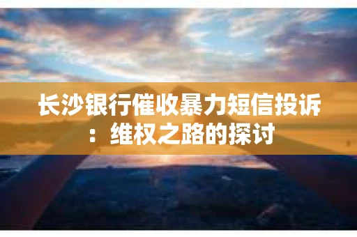 长沙银行催收暴力短信投诉：维权之路的探讨