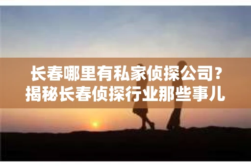 长春哪里有私家侦探公司？揭秘长春侦探行业那些事儿
