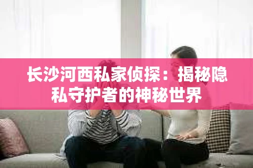 长沙河西私家侦探：揭秘隐私守护者的神秘世界
