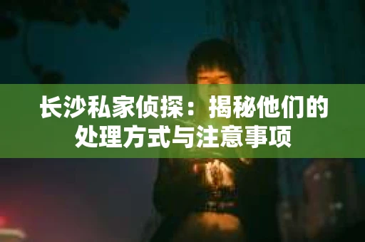 长沙私家侦探：揭秘他们的处理方式与注意事项