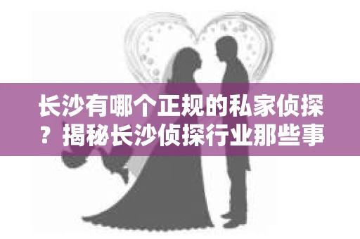 长沙有哪个正规的私家侦探？揭秘长沙侦探行业那些事儿