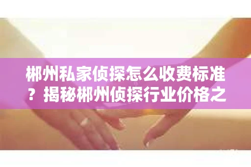 郴州私家侦探怎么收费标准？揭秘郴州侦探行业价格之谜