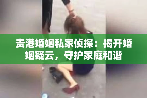 贵港婚姻私家侦探：揭开婚姻疑云，守护家庭和谐