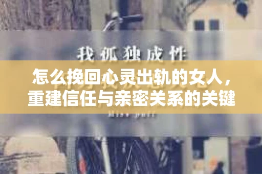 怎么挽回心灵出轨的女人，重建信任与亲密关系的关键步骤