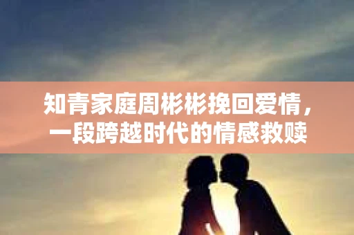 知青家庭周彬彬挽回爱情，一段跨越时代的情感救赎
