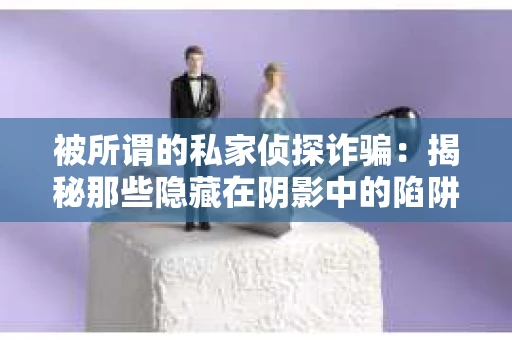 被所谓的私家侦探诈骗：揭秘那些隐藏在阴影中的陷阱