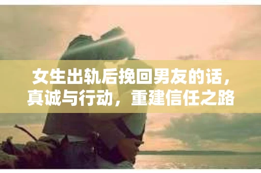 女生出轨后挽回男友的话，真诚与行动，重建信任之路