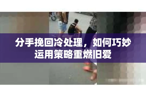 分手挽回冷处理，如何巧妙运用策略重燃旧爱