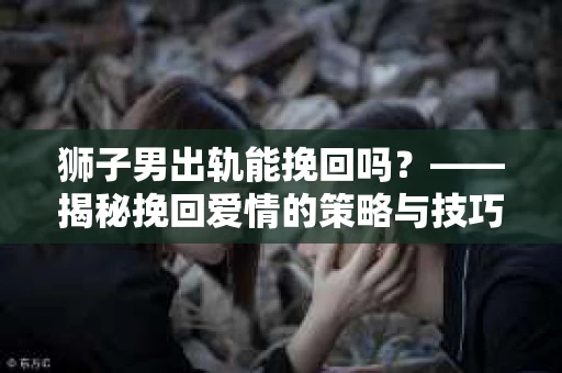 狮子男出轨能挽回吗？——揭秘挽回爱情的策略与技巧