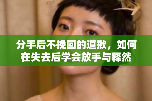 分手后不挽回的道歉，如何在失去后学会放手与释然