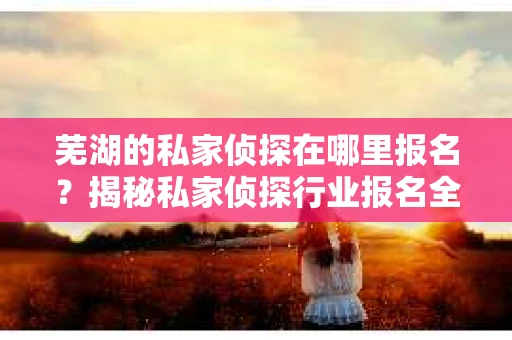 芜湖的私家侦探在哪里报名？揭秘私家侦探行业报名全攻略