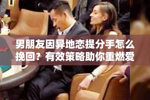 男朋友因异地恋提分手怎么挽回？有效策略助你重燃爱情火花
